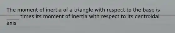 The moment of inertia of a triangle with respect to the base is _____ times its moment of inertia with respect to its centroidal axis