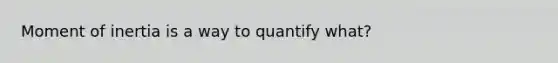 Moment of inertia is a way to quantify what?