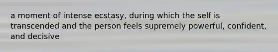 a moment of intense ecstasy, during which the self is transcended and the person feels supremely powerful, confident, and decisive