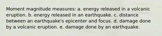 Moment magnitude measures: a. energy released in a volcanic eruption. b. energy released in an earthquake. c. distance between an earthquake's epicenter and focus. d. damage done by a volcanic eruption. e. damage done by an earthquake.