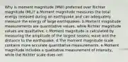 Why is moment magnitude (MW) preferred over Richter magnitude (ML)? a.Moment magnitude measures the total energy released during an earthquake and can adequately measure the energy of large earthquakes. b.Moment magnitude measurements are quantitative values, while Richter magnitude values are qualitative. c.Moment magnitude is calculated by measuring the amplitude of the largest seismic wave and the distance to the earthquake. d.The moment magnitude scale contains more accurate quantitative measurements. e.Moment magnitude includes a qualitative measurement of intensity, while the Richter scale does not.