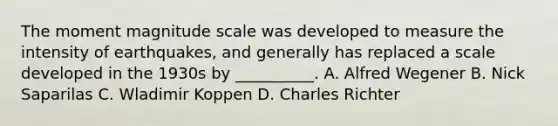 The moment magnitude scale was developed to measure the intensity of earthquakes, and generally has replaced a scale developed in the 1930s by __________. A. Alfred Wegener B. Nick Saparilas C. Wladimir Koppen D. Charles Richter