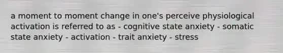 a moment to moment change in one's perceive physiological activation is referred to as - cognitive state anxiety - somatic state anxiety - activation - trait anxiety - stress