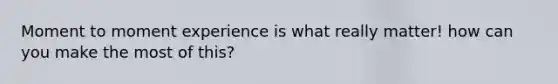 Moment to moment experience is what really matter! how can you make the most of this?