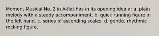 Moment Musical No. 2 in A-flat has in its opening idea a: a. plain melody with a steady accompaniment. b. quick running figure in the left hand. c. series of ascending scales. d. gentle, rhythmic rocking figure.