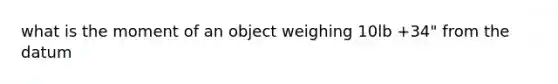 what is the moment of an object weighing 10lb +34" from the datum