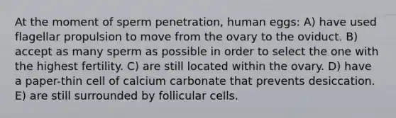 At the moment of sperm penetration, human eggs: A) have used flagellar propulsion to move from the ovary to the oviduct. B) accept as many sperm as possible in order to select the one with the highest fertility. C) are still located within the ovary. D) have a paper-thin cell of calcium carbonate that prevents desiccation. E) are still surrounded by follicular cells.