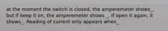 at the moment the switch is closed, the amperemeter shows_, but if keep it on, the amperemeter shows _. If open it again, it shows_. Reading of current only appears when_