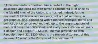 "[T]his momentous question, like a firebell in the night, awakened and filled me with terror. I considered it, at once as the [death] knell of the Union. It is hushed, indeed, for the moment. But this is a reprieve only, not a final sentence. A geographical line, coinciding with a marked principle, moral and political, once conceived and held up to the angry passions of men, will never be obliterated; and every new irritation will mark it deeper and deeper." -- Source: Thomas Jefferson to John Randolph, April 22, 1820 What is the Historical Context of this document? What is the Purpose of this document?