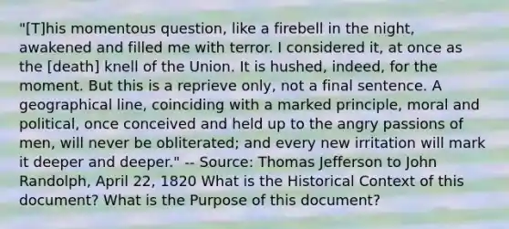 "[T]his momentous question, like a firebell in the night, awakened and filled me with terror. I considered it, at once as the [death] knell of the Union. It is hushed, indeed, for the moment. But this is a reprieve only, not a final sentence. A geographical line, coinciding with a marked principle, moral and political, once conceived and held up to the angry passions of men, will never be obliterated; and every new irritation will mark it deeper and deeper." -- Source: Thomas Jefferson to John Randolph, April 22, 1820 What is the Historical Context of this document? What is the Purpose of this document?