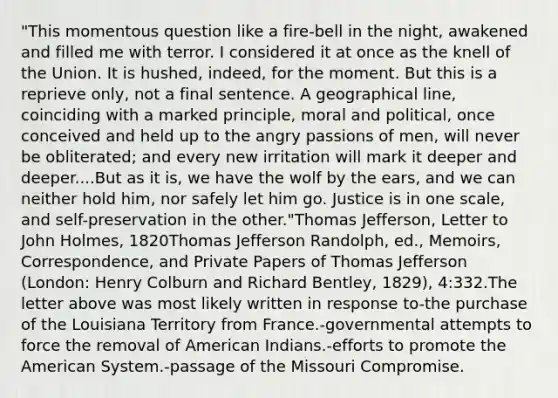 "This momentous question like a fire-bell in the night, awakened and filled me with terror. I considered it at once as the knell of the Union. It is hushed, indeed, for the moment. But this is a reprieve only, not a final sentence. A geographical line, coinciding with a marked principle, moral and political, once conceived and held up to the angry passions of men, will never be obliterated; and every new irritation will mark it deeper and deeper....But as it is, we have the wolf by the ears, and we can neither hold him, nor safely let him go. Justice is in one scale, and self-preservation in the other."Thomas Jefferson, Letter to John Holmes, 1820Thomas Jefferson Randolph, ed., Memoirs, Correspondence, and Private Papers of Thomas Jefferson (London: Henry Colburn and Richard Bentley, 1829), 4:332.The letter above was most likely written in response to-the purchase of the Louisiana Territory from France.-governmental attempts to force the removal of American Indians.-efforts to promote the American System.-passage of the Missouri Compromise.