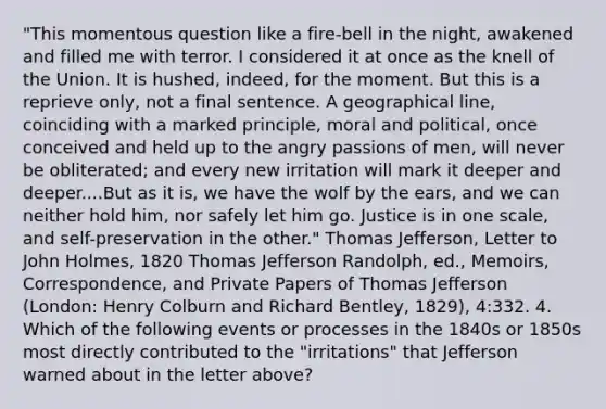 "This momentous question like a fire-bell in the night, awakened and filled me with terror. I considered it at once as the knell of the Union. It is hushed, indeed, for the moment. But this is a reprieve only, not a final sentence. A geographical line, coinciding with a marked principle, moral and political, once conceived and held up to the angry passions of men, will never be obliterated; and every new irritation will mark it deeper and deeper....But as it is, we have the wolf by the ears, and we can neither hold him, nor safely let him go. Justice is in one scale, and self-preservation in the other." Thomas Jefferson, Letter to John Holmes, 1820 Thomas Jefferson Randolph, ed., Memoirs, Correspondence, and Private Papers of Thomas Jefferson (London: Henry Colburn and Richard Bentley, 1829), 4:332. 4. Which of the following events or processes in the 1840s or 1850s most directly contributed to the "irritations" that Jefferson warned about in the letter above?