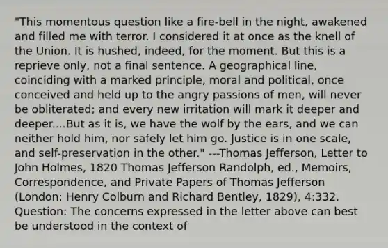 "This momentous question like a fire-bell in the night, awakened and filled me with terror. I considered it at once as the knell of the Union. It is hushed, indeed, for the moment. But this is a reprieve only, not a final sentence. A geographical line, coinciding with a marked principle, moral and political, once conceived and held up to the angry passions of men, will never be obliterated; and every new irritation will mark it deeper and deeper....But as it is, we have the wolf by the ears, and we can neither hold him, nor safely let him go. Justice is in one scale, and self-preservation in the other." ---Thomas Jefferson, Letter to John Holmes, 1820 Thomas Jefferson Randolph, ed., Memoirs, Correspondence, and Private Papers of Thomas Jefferson (London: Henry Colburn and Richard Bentley, 1829), 4:332. Question: The concerns expressed in the letter above can best be understood in the context of