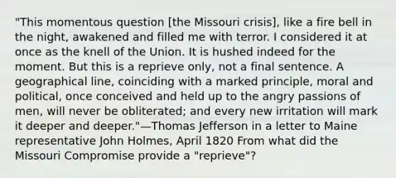 "This momentous question [the Missouri crisis], like a fire bell in the night, awakened and filled me with terror. I considered it at once as the knell of the Union. It is hushed indeed for the moment. But this is a reprieve only, not a final sentence. A geographical line, coinciding with a marked principle, moral and political, once conceived and held up to the angry passions of men, will never be obliterated; and every new irritation will mark it deeper and deeper."—Thomas Jefferson in a letter to Maine representative John Holmes, April 1820 From what did the Missouri Compromise provide a "reprieve"?