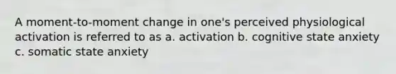 A moment-to-moment change in one's perceived physiological activation is referred to as a. activation b. cognitive state anxiety c. somatic state anxiety