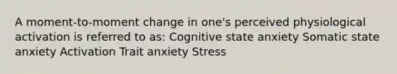 A moment-to-moment change in one's perceived physiological activation is referred to as: Cognitive state anxiety Somatic state anxiety Activation Trait anxiety Stress