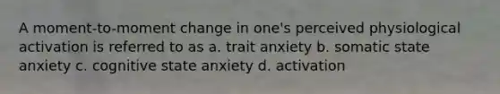 A moment-to-moment change in one's perceived physiological activation is referred to as a. trait anxiety b. somatic state anxiety c. cognitive state anxiety d. activation