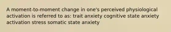 A moment-to-moment change in one's perceived physiological activation is referred to as: trait anxiety cognitive state anxiety activation stress somatic state anxiety