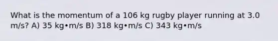 What is the momentum of a 106 kg rugby player running at 3.0 m/s? A) 35 kg•m/s B) 318 kg•m/s C) 343 kg•m/s