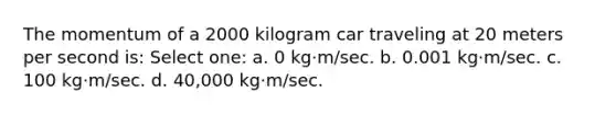 The momentum of a 2000 kilogram car traveling at 20 meters per second is: Select one: a. 0 kg·m/sec. b. 0.001 kg·m/sec. c. 100 kg·m/sec. d. 40,000 kg·m/sec.