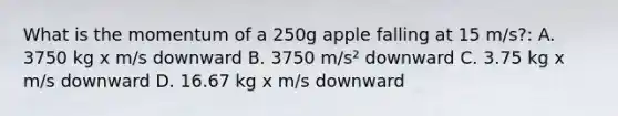 What is the momentum of a 250g apple falling at 15 m/s?: A. 3750 kg x m/s downward B. 3750 m/s² downward C. 3.75 kg x m/s downward D. 16.67 kg x m/s downward