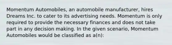 Momentum Automobiles, an automobile manufacturer, hires Dreams Inc. to cater to its advertising needs. Momentum is only required to provide the necessary finances and does not take part in any decision making. In the given scenario, Momentum Automobiles would be classified as a(n):