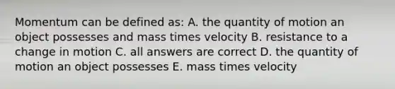 Momentum can be defined as: A. the quantity of motion an object possesses and mass times velocity B. resistance to a change in motion C. all answers are correct D. the quantity of motion an object possesses E. mass times velocity