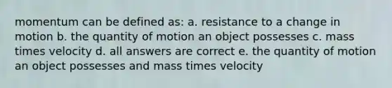 momentum can be defined as: a. resistance to a change in motion b. the quantity of motion an object possesses c. mass times velocity d. all answers are correct e. the quantity of motion an object possesses and mass times velocity