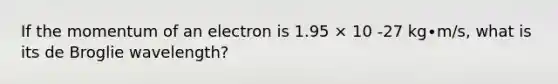 If the momentum of an electron is 1.95 × 10 -27 kg∙m/s, what is its de Broglie wavelength?