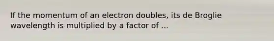 If the momentum of an electron doubles, its de Broglie wavelength is multiplied by a factor of ...