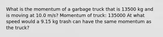 What is the momentum of a garbage truck that is 13500 kg and is moving at 10.0 m/s? Momentum of truck: 135000 At what speed would a 9.15 kg trash can have the same momentum as the truck?