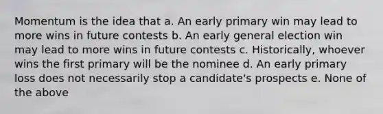 Momentum is the idea that a. An early primary win may lead to more wins in future contests b. An early general election win may lead to more wins in future contests c. Historically, whoever wins the first primary will be the nominee d. An early primary loss does not necessarily stop a candidate's prospects e. None of the above