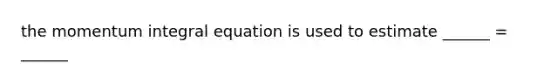 the momentum integral equation is used to estimate ______ = ______