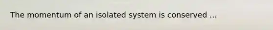 The momentum of an isolated system is conserved ...