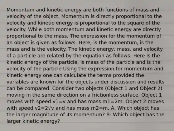 Momentum and kinetic energy are both functions of mass and velocity of the object. Momentum is directly proportional to the velocity and kinetic energy is proportional to the square of the velocity. While both momentum and kinetic energy are directly proportional to the mass. The expression for the momentum of an object is given as follows: Here, is the momentum, is the mass and is the velocity. The kinetic energy, mass, and velocity of a particle are related by the equation as follows: Here is the kinetic energy of the particle, is mass of the particle and is the velocity of the particle Using the expression for momentum and kinetic energy one can calculate the terms provided the variables are known for the objects under discussion and results can be compared. Consider two objects (Object 1 and Object 2) moving in the same direction on a frictionless surface. Object 1 moves with speed v1=v and has mass m1=2m. Object 2 moves with speed v2=2√v and has mass m2=m. A: Which object has the larger magnitude of its momentum? B: Which object has the larger kinetic energy?