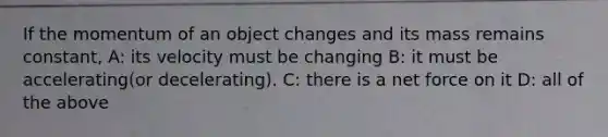 If the momentum of an object changes and its mass remains constant, A: its velocity must be changing B: it must be accelerating(or decelerating). C: there is a net force on it D: all of the above