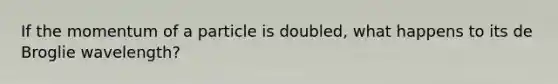 If the momentum of a particle is doubled, what happens to its de Broglie wavelength?