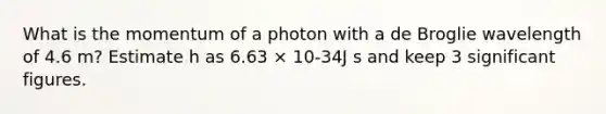 What is the momentum of a photon with a de Broglie wavelength of 4.6 m? Estimate h as 6.63 × 10-34J s and keep 3 significant figures.