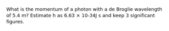 What is the momentum of a photon with a de Broglie wavelength of 5.4 m? Estimate h as 6.63 × 10-34J s and keep 3 <a href='https://www.questionai.com/knowledge/kFFoNy5xk3-significant-figures' class='anchor-knowledge'>significant figures</a>.