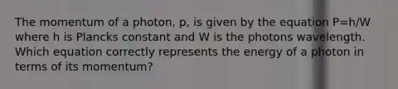 The momentum of a photon, p, is given by the equation P=h/W where h is Plancks constant and W is the photons wavelength. Which equation correctly represents the energy of a photon in terms of its momentum?