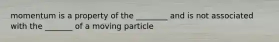 momentum is a property of the ________ and is not associated with the _______ of a moving particle