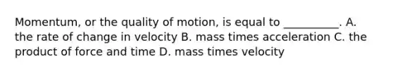 Momentum, or the quality of motion, is equal to __________. A. the rate of change in velocity B. mass times acceleration C. the product of force and time D. mass times velocity