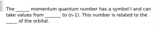 The ______ momentum quantum number has a symbol I and can take values from _______ to (n-1). This number is related to the _____ of the orbital.