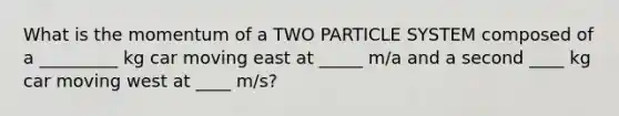 What is the momentum of a TWO PARTICLE SYSTEM composed of a _________ kg car moving east at _____ m/a and a second ____ kg car moving west at ____ m/s?