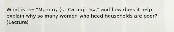 What is the "Mommy (or Caring) Tax," and how does it help explain why so many women who head households are poor? (Lecture)