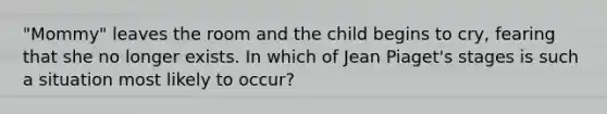 "Mommy" leaves the room and the child begins to cry, fearing that she no longer exists. In which of Jean Piaget's stages is such a situation most likely to occur?