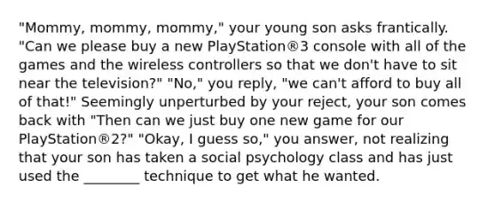 "Mommy, mommy, mommy," your young son asks frantically. "Can we please buy a new PlayStation®3 console with all of the games and the wireless controllers so that we don't have to sit near the television?" "No," you reply, "we can't afford to buy all of that!" Seemingly unperturbed by your reject, your son comes back with "Then can we just buy one new game for our PlayStation®2?" "Okay, I guess so," you answer, not realizing that your son has taken a social psychology class and has just used the ________ technique to get what he wanted.