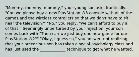 "Mommy, mommy, mommy," your young son asks frantically. "Can we please buy a new PlayStation ®3 console with all of the games and the wireless controllers so that we don't have to sit near the television?" "No," you reply, "we can't afford to buy all of that!" Seemingly unperturbed by your rejection, your son comes back with "Then can we just buy one new game for our PlayStation ®2?" "Okay, I guess so," you answer, not realizing that your precocious son has taken a social psychology class and has just used the _____________ technique to get what he wanted.