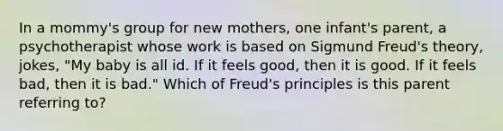 In a mommy's group for new mothers, one infant's parent, a psychotherapist whose work is based on Sigmund Freud's theory, jokes, "My baby is all id. If it feels good, then it is good. If it feels bad, then it is bad." Which of Freud's principles is this parent referring to?