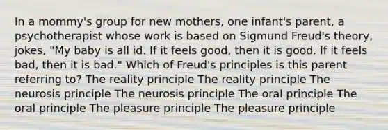 In a mommy's group for new mothers, one infant's parent, a psychotherapist whose work is based on Sigmund Freud's theory, jokes, "My baby is all id. If it feels good, then it is good. If it feels bad, then it is bad." Which of Freud's principles is this parent referring to? The reality principle The reality principle The neurosis principle The neurosis principle The oral principle The oral principle The pleasure principle The pleasure principle